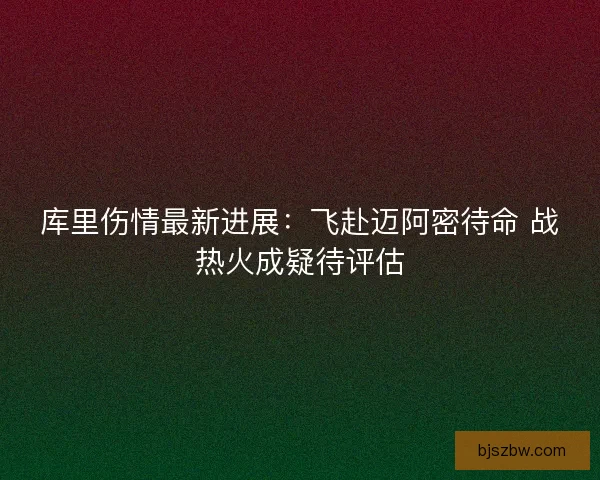 库里伤情最新进展：飞赴迈阿密待命 战热火成疑待评估