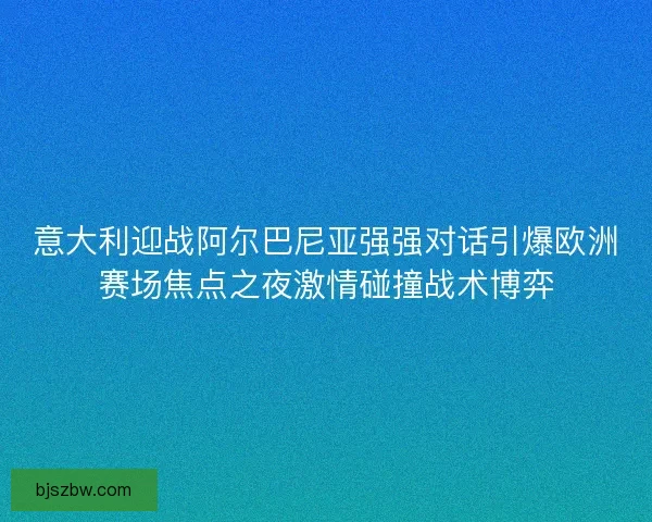 意大利迎战阿尔巴尼亚强强对话引爆欧洲赛场焦点之夜激情碰撞战术博弈