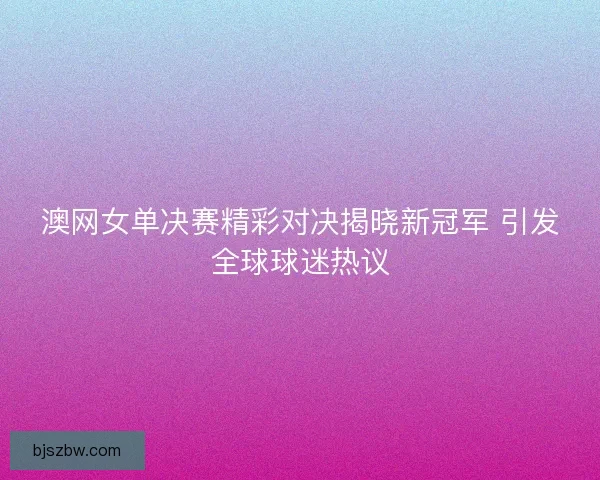 澳网女单决赛精彩对决揭晓新冠军 引发全球球迷热议