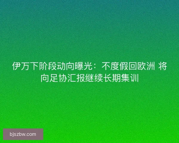 伊万下阶段动向曝光：不度假回欧洲 将向足协汇报继续长期集训