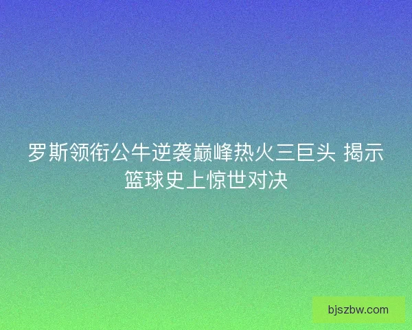 罗斯领衔公牛逆袭巅峰热火三巨头 揭示篮球史上惊世对决