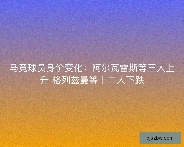 马竞球员身价变化：阿尔瓦雷斯等三人上升 格列兹曼等十二人下跌