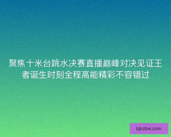 聚焦十米台跳水决赛直播巅峰对决见证王者诞生时刻全程高能精彩不容错过