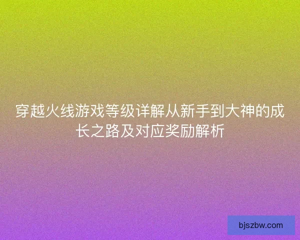 穿越火线游戏等级详解从新手到大神的成长之路及对应奖励解析