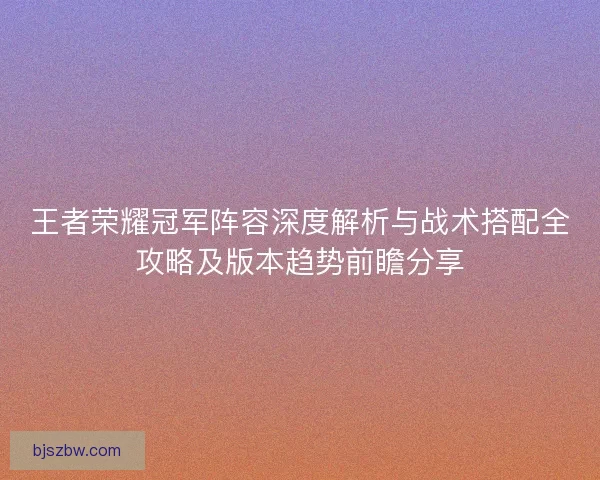王者荣耀冠军阵容深度解析与战术搭配全攻略及版本趋势前瞻分享
