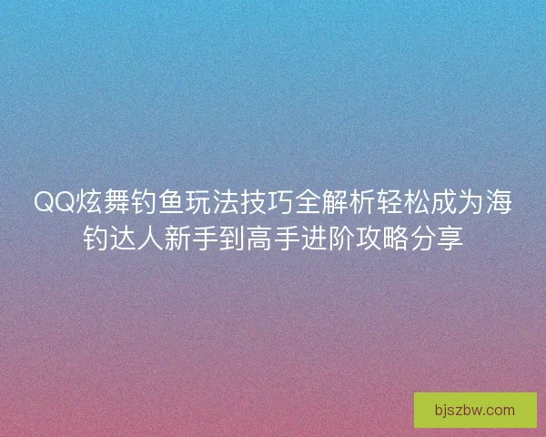 QQ炫舞钓鱼玩法技巧全解析轻松成为海钓达人新手到高手进阶攻略分享