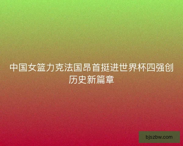 中国女篮力克法国昂首挺进世界杯四强创历史新篇章
