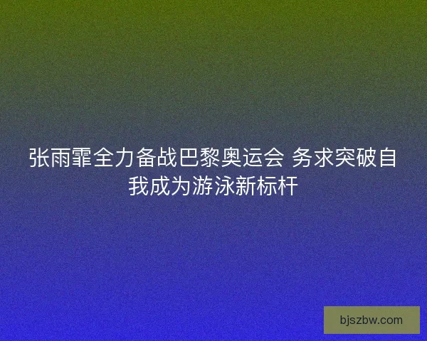 张雨霏全力备战巴黎奥运会 务求突破自我成为游泳新标杆
