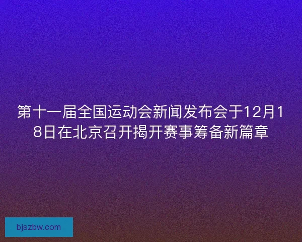 第十一届全国运动会新闻发布会于12月18日在北京召开揭开赛事筹备新篇章
