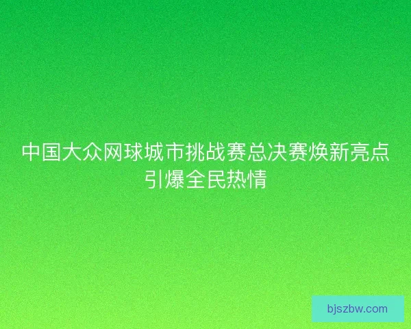 中国大众网球城市挑战赛总决赛焕新亮点引爆全民热情