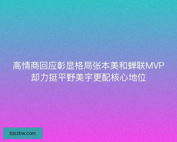 高情商回应彰显格局张本美和蝉联MVP却力挺平野美宇更配核心地位