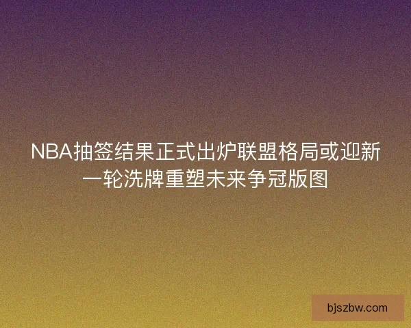 NBA抽签结果正式出炉联盟格局或迎新一轮洗牌重塑未来争冠版图