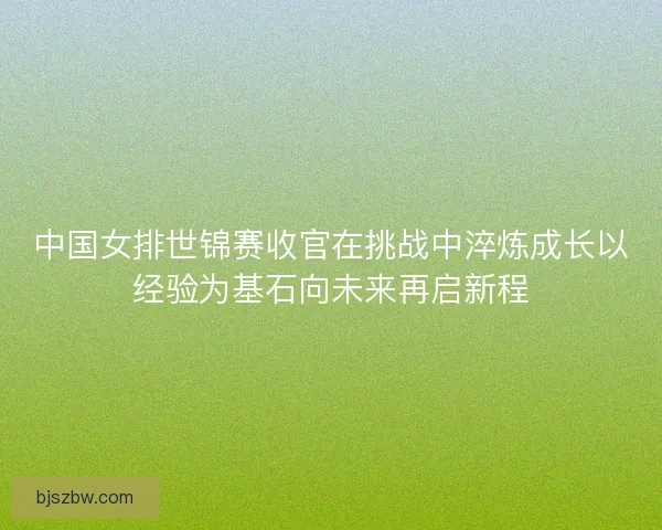 中国女排世锦赛收官在挑战中淬炼成长以经验为基石向未来再启新程