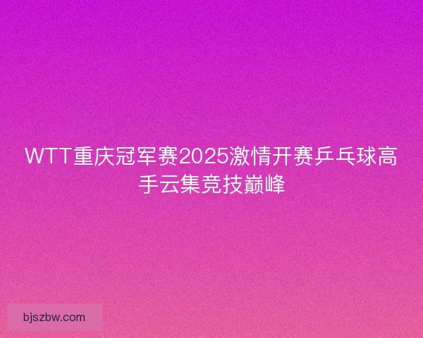 WTT重庆冠军赛2025激情开赛乒乓球高手云集竞技巅峰