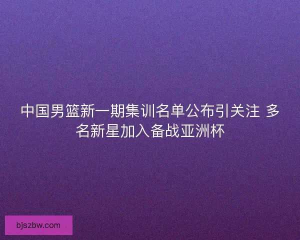 中国男篮新一期集训名单公布引关注 多名新星加入备战亚洲杯