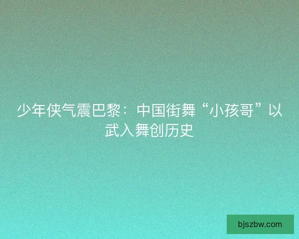 少年侠气震巴黎：中国街舞 “小孩哥” 以武入舞创历史