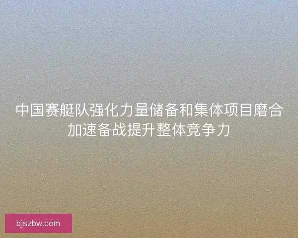 中国赛艇队强化力量储备和集体项目磨合加速备战提升整体竞争力
