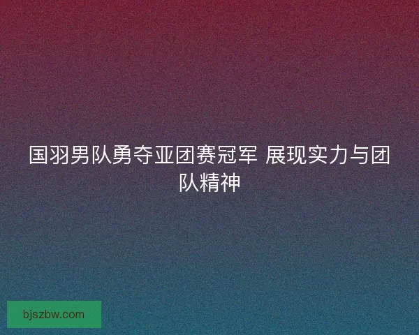 国羽男队勇夺亚团赛冠军 展现实力与团队精神