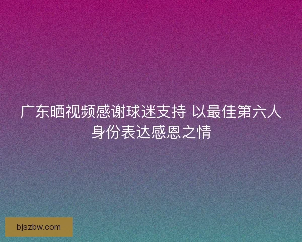广东晒视频感谢球迷支持 以最佳第六人身份表达感恩之情