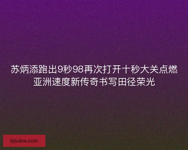 苏炳添跑出9秒98再次打开十秒大关点燃亚洲速度新传奇书写田径荣光