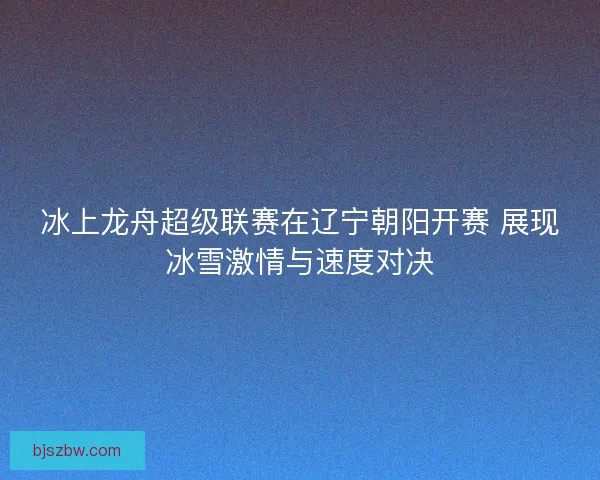 冰上龙舟超级联赛在辽宁朝阳开赛 展现冰雪激情与速度对决