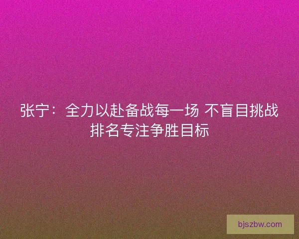张宁：全力以赴备战每一场 不盲目挑战排名专注争胜目标
