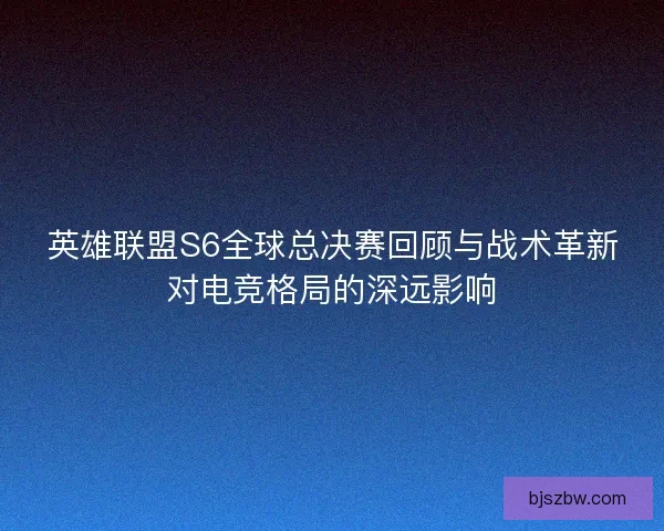 英雄联盟S6全球总决赛回顾与战术革新对电竞格局的深远影响