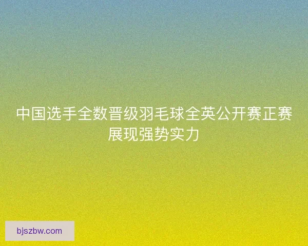 中国选手全数晋级羽毛球全英公开赛正赛展现强势实力