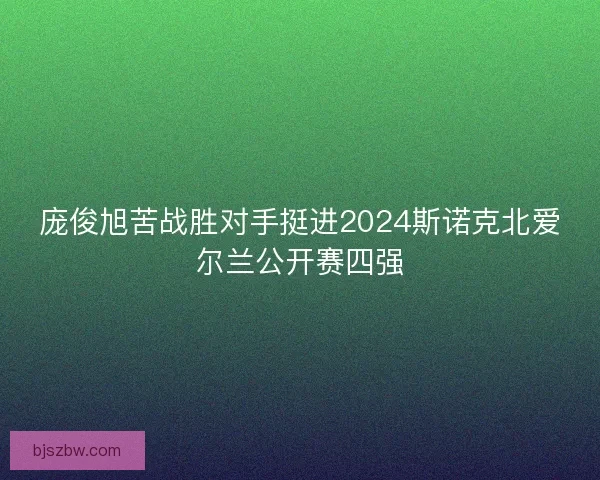 庞俊旭苦战胜对手挺进2024斯诺克北爱尔兰公开赛四强