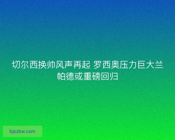 切尔西换帅风声再起 罗西奥压力巨大兰帕德或重磅回归