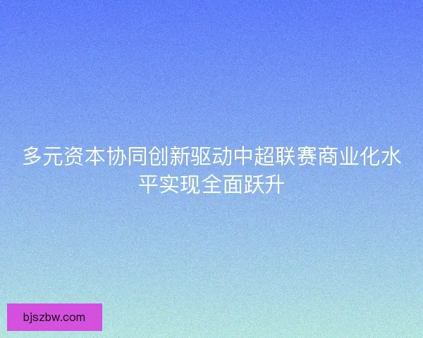 多元资本协同创新驱动中超联赛商业化水平实现全面跃升 多元资本协同创新驱动中超联赛商业化水平实现全面跃升