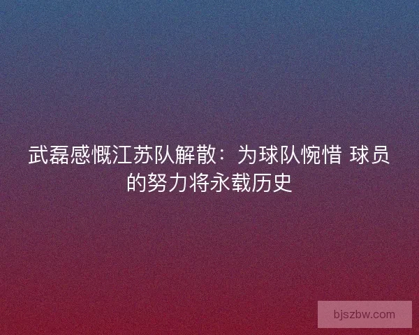 武磊感慨江苏队解散：为球队惋惜 球员的努力将永载历史