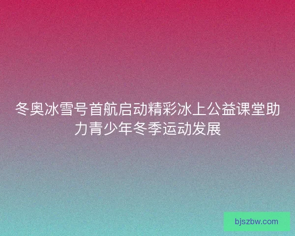 冬奥冰雪号首航启动精彩冰上公益课堂助力青少年冬季运动发展